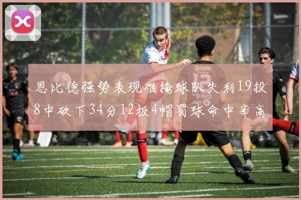 恩比德强势表现难掩球队失利19投8中砍下34分12板4帽罚球命中率高达84