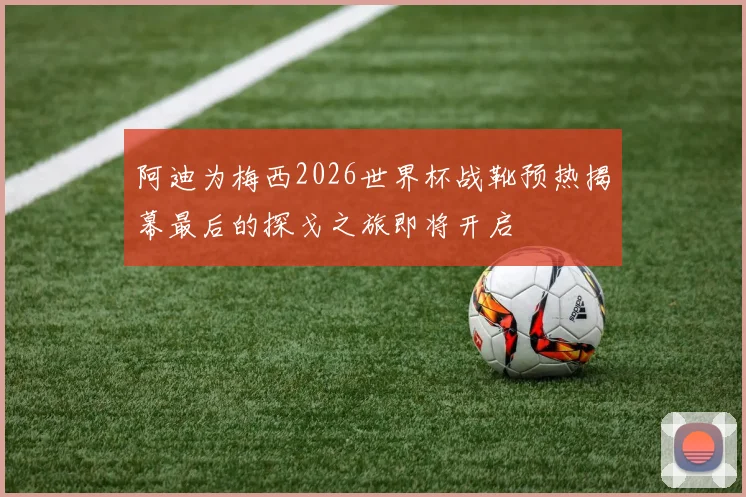 阿迪为梅西2026世界杯战靴预热揭幕最后的探戈之旅即将开启