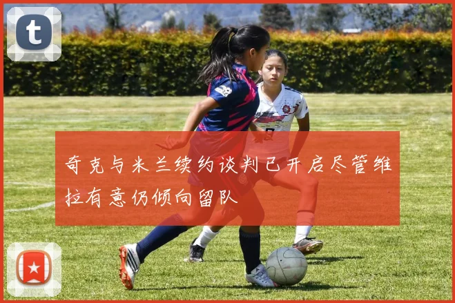 奇克与米兰续约谈判已开启尽管维拉有意仍倾向留队