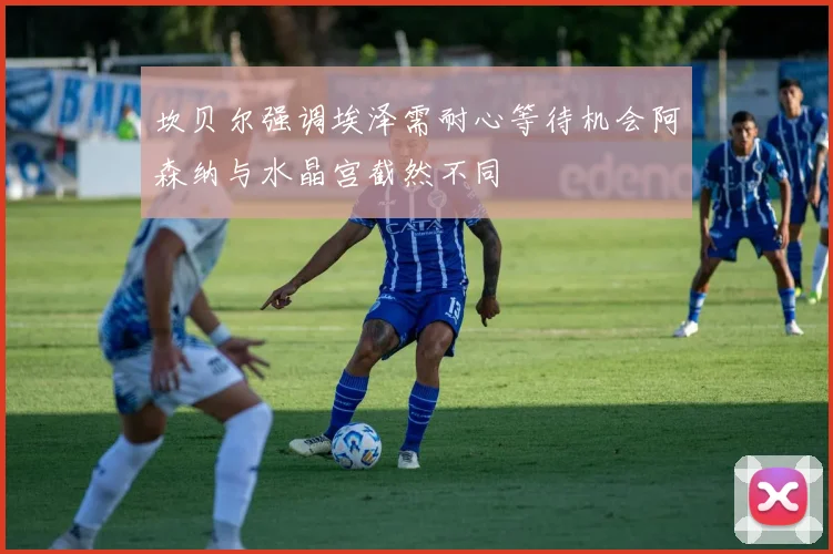 坎贝尔强调埃泽需耐心等待机会阿森纳与水晶宫截然不同