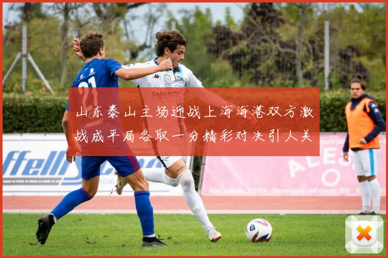 山东泰山主场迎战上海海港双方激战成平局各取一分精彩对决引人关注