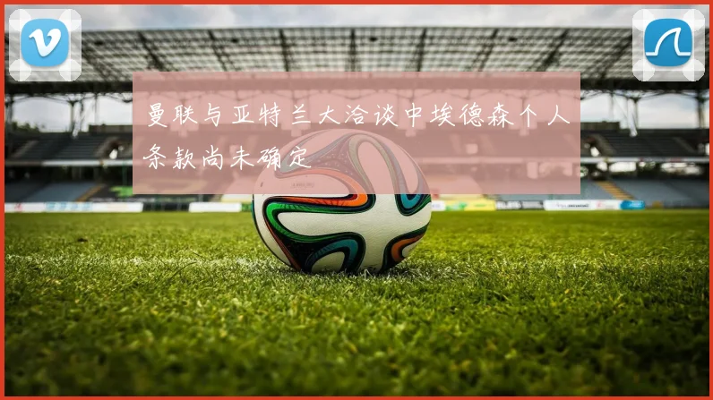 曼联与亚特兰大洽谈中埃德森个人条款尚未确定