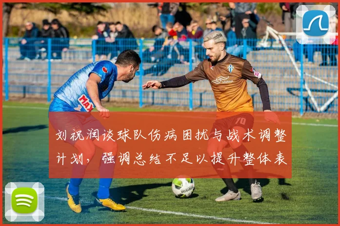 刘祝润谈球队伤病困扰与战术调整计划，强调总结不足以提升整体表现