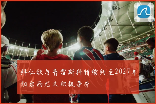 拜仁欲与普雷斯科特续约至2027年切尔西尤文积极争夺