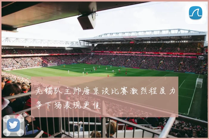 无锡队主帅唐京谈比赛激烈程度力争下场表现更佳